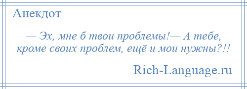 
    — Эх, мне б твои проблемы!— А тебе, кроме своих проблем, ещё и мои нужны?!!