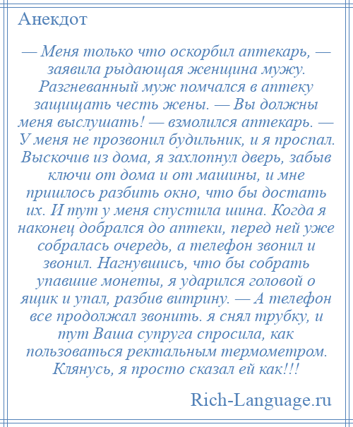 
    — Меня только что оскорбил аптекарь, — заявила рыдающая женщина мужу. Разгневанный муж помчался в аптеку защищать честь жены. — Вы должны меня выслушать! — взмолился аптекарь. — У меня не прозвонил будильник, и я проспал. Выскочив из дома, я захлопнул дверь, забыв ключи от дома и от машины, и мне пришлось разбить окно, что бы достать их. И тут у меня спустила шина. Когда я наконец добрался до аптеки, перед ней уже собралась очередь, а телефон звонил и звонил. Нагнувшись, что бы собрать упавшие монеты, я ударился головой о ящик и упал, разбив витрину. — А телефон все продолжал звонить. я снял трубку, и тут Ваша супруга спросила, как пользоваться ректальным термометром. Клянусь, я просто сказал ей как!!!