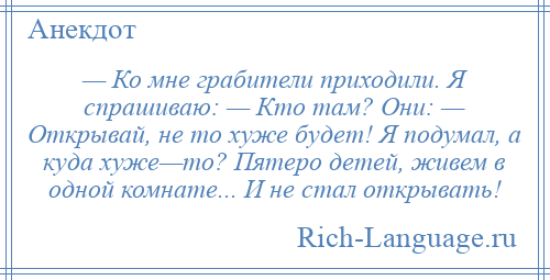 
    — Ко мне грабители приходили. Я спрашиваю: — Кто там? Они: — Открывай, не то хуже будет! Я подумал, а куда хуже—то? Пятеро детей, живем в одной комнате... И не стал открывать!