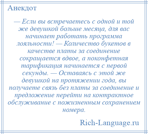 
    — Если вы встречаетесь с одной и той же девушкой больше месяца, для вас начинает работать программа лояльности! — Количество букетов в качестве платы за соединение сокращается вдвое, а поконфетная тарификация начинается с первой секунды. — Оставаясь с этой же девушкой на протяжении года, вы получаете связь без платы за соединение и предложение перейти на контрактное обслуживание с пожизненным сохранением номера.