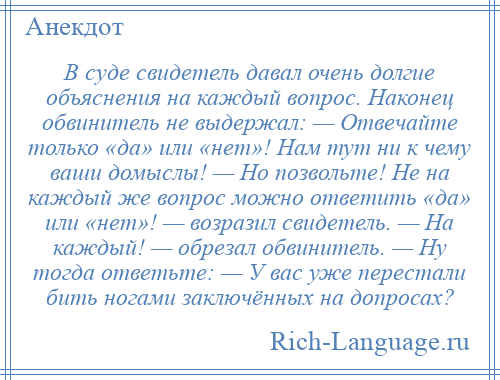 
    В суде свидетель давал очень долгие объяснения на каждый вопрос. Наконец обвинитель не выдержал: — Отвечайте только «да» или «нет»! Нам тут ни к чему ваши домыслы! — Но позвольте! Не на каждый же вопрос можно ответить «да» или «нет»! — возразил свидетель. — На каждый! — обрезал обвинитель. — Ну тогда ответьте: — У вас уже перестали бить ногами заключённых на допросах?