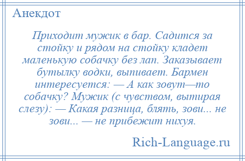 
    Приходит мужик в бар. Садится за стойку и рядом на стойку кладет маленькую собачку без лап. Заказывает бутылку водки, выпивает. Бармен интересуется: — А как зовут—то собачку? Мужик (с чувством, вытирая слезу): — Какая разница, блять, зови... не зови... — не прибежит нихуя.