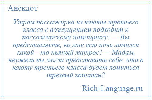 
    Утром пассажирка из каюты третьего класса с возмущением подходит к пассажирскому помощнику: — Вы представляете, ко мне всю ночь ломился какой—то пьяный матрос! — Мадам, неужели вы могли представить себе, что в каюту третьего класса будет ломиться трезвый капитан?