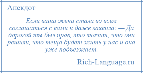 
    Если ваша жена стала во всем соглашаться с вами и даже заявила: — Да дорогой ты был прав, это значит, что они решили, что теща будет жить у нас и она уже подъезжает.