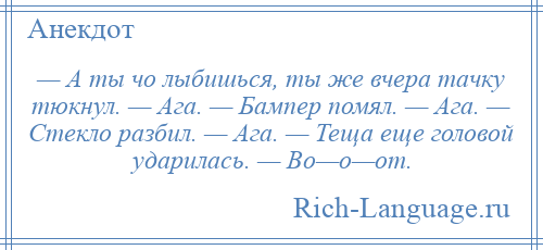 
    — А ты чо лыбишься, ты же вчера тачку тюкнул. — Ага. — Бампер помял. — Ага. — Стекло разбил. — Ага. — Теща еще головой ударилась. — Во—о—от.