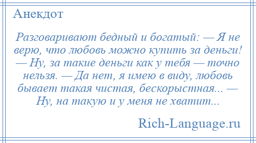 
    Разговаривают бедный и богатый: — Я не верю, что любовь можно купить за деньги! — Ну, за такие деньги как у тебя — точно нельзя. — Да нет, я имею в виду, любовь бывает такая чистая, бескорыстная... — Ну, на такую и у меня не хватит...