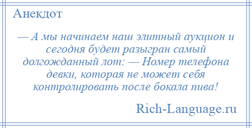 
    — А мы начинаем наш элитный аукцион и сегодня будет разыгран самый долгожданный лот: — Номер телефона девки, которая не может себя контролировать после бокала пива!
