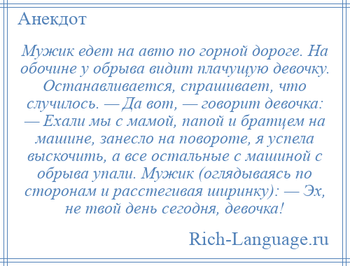 
    Мужик едет на авто по горной дороге. На обочине у обрыва видит плачущую девочку. Останавливается, спрашивает, что случилось. — Да вот, — говорит девочка: — Ехали мы с мамой, папой и братцем на машине, занесло на повороте, я успела выскочить, а все остальные с машиной с обрыва упали. Мужик (оглядываясь по сторонам и расстегивая ширинку): — Эх, не твой день сегодня, девочка!