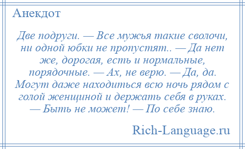 
    Две подруги. — Все мужья такие сволочи, ни одной юбки не пропустят.. — Да нет же, дорогая, есть и нормальные, порядочные. — Ах, не верю. — Да, да. Могут даже находиться всю ночь рядом с голой женщиной и держать себя в руках. — Быть не может! — По себе знаю.