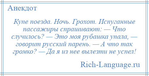 
    Купе поезда. Ночь. Грохот. Испуганные пассажиры спрашивают: — Что случилось? — Это моя рубашка упала, — говорит русский парень. — А что так громко? — Да я из нее вылезти не успел!