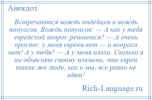 
    Встречаются вождь индейцев и вождь папуасов. Вождь папуасов: — А как у тебя еврейский вопрос решается? — А очень просто: у меня евреев нет — и вопроса нет! А у тебя? — А у меня плохо. Сколько я ни объясняю своему племени, что евреи такие же люди, как и мы, все равно не едят!