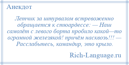 
    Летчик за штурвалом встревоженно обращается к стюардессе: — Наш самолёт с левого борта пробило какой—то огромной железякой! причём насквозь!!! — Расслабьтесь, командир, это крыло.