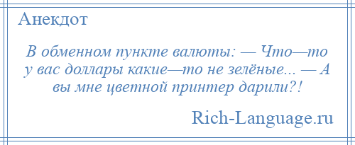 
    В обменном пункте валюты: — Что—то у вас доллары какие—то не зелёные... — А вы мне цветной принтер дарили?!