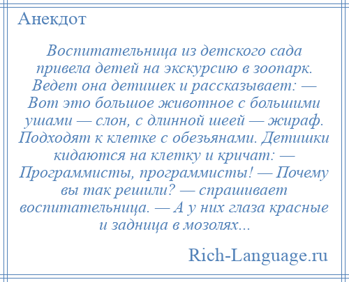 
    Воспитательница из детского сада привела детей на экскурсию в зоопарк. Ведет она детишек и рассказывает: — Вот это большое животное с большими ушами — слон, с длинной шеей — жираф. Подходят к клетке с обезьянами. Детишки кидаются на клетку и кричат: — Программисты, программисты! — Почему вы так решили? — спрашивает воспитательница. — А у них глаза красные и задница в мозолях...