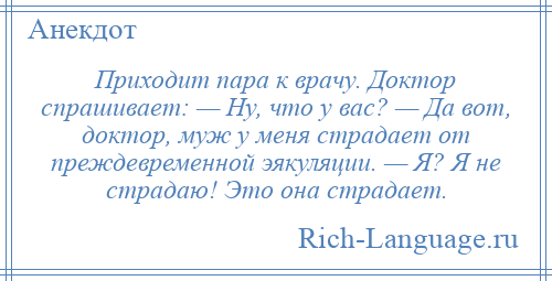 
    Приходит пара к врачу. Доктор спрашивает: — Ну, что у вас? — Да вот, доктор, муж у меня страдает от преждевременной эякуляции. — Я? Я не страдаю! Это она страдает.