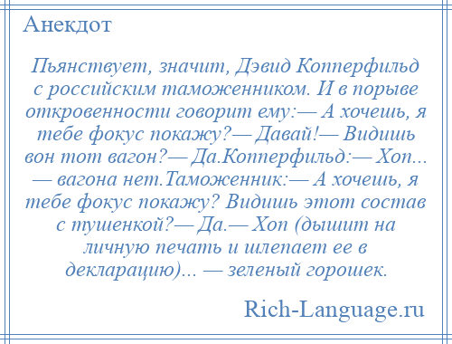 
    Пьянствует, значит, Дэвид Копперфильд с российским таможенником. И в порыве откровенности говорит ему:— А хочешь, я тебе фокус покажу?— Давай!— Видишь вон тот вагон?— Да.Копперфильд:— Хоп... — вагона нет.Таможенник:— А хочешь, я тебе фокус покажу? Видишь этот состав с тушенкой?— Да.— Хоп (дышит на личную печать и шлепает ее в декларацию)... — зеленый горошек.