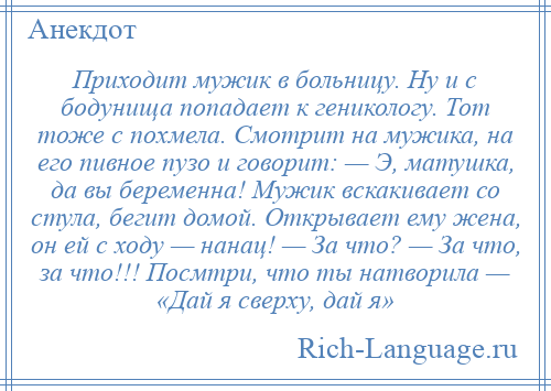 
    Приходит мужик в больницу. Ну и с бодунища попадает к геникологу. Тот тоже с похмела. Смотрит на мужика, на его пивное пузо и говорит: — Э, матушка, да вы беременна! Мужик вскакивает со стула, бегит домой. Открывает ему жена, он ей с ходу — нанац! — За что? — За что, за что!!! Посмтри, что ты натворила — «Дай я сверху, дай я»