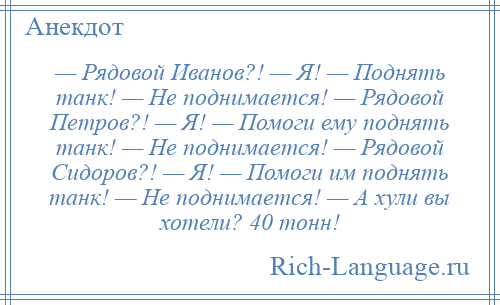 
    — Рядовой Иванов?! — Я! — Поднять танк! — Не поднимается! — Рядовой Петров?! — Я! — Помоги ему поднять танк! — Не поднимается! — Рядовой Сидоров?! — Я! — Помоги им поднять танк! — Не поднимается! — А хули вы хотели? 40 тонн!