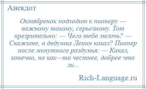 
    Октябренок подходит к пионеру — важному такому, серьезному. Тот презрительно: — Чего тебе мелочь? — Скажите, а дедушка Ленин какал? Пионер после минутного раздумья: — Какал, конечно, но как—то честнее, добрее что ли...