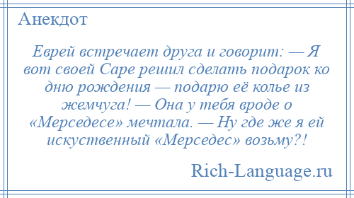 
    Еврей встречает друга и говорит: — Я вот своей Саре решил сделать подарок ко дню рождения — подарю её колье из жемчуга! — Она у тебя вроде о «Мерседесе» мечтала. — Ну где же я ей искуственный «Мерседес» возьму?!