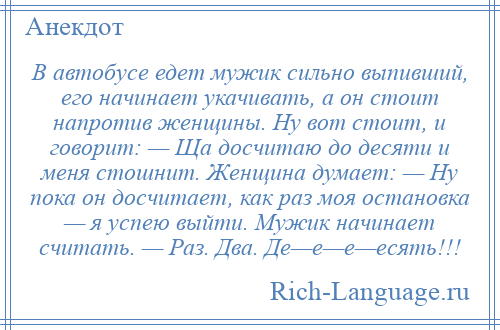 
    В автобусе едет мужик сильно выпивший, его начинает укачивать, а он стоит напротив женщины. Ну вот стоит, и говорит: — Ща досчитаю до десяти и меня стошнит. Женщина думает: — Ну пока он досчитает, как раз моя остановка — я успею выйти. Мужик начинает считать. — Раз. Два. Де—е—е—есять!!!