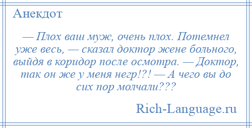 
    — Плох ваш муж, очень плох. Потемнел уже весь, — сказал доктор жене больного, выйдя в коридор после осмотра. — Доктор, так он же у меня негр!?! — А чего вы до сих пор молчали???