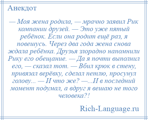 
    — Моя жена родила, — мрачно заявил Рик компании друзей. — Это уже пятый ребёнок. Если она родит ещё раз, я повешусь. Через два года жена снова ждала ребёнка. Друзья злорадно напомнили Рику его обещание. — Да я почти выполнил его, — сказал тот. — Вбил крюк в стену, привязал верёвку, сделал петлю, просунул голову... — И что же? —...И в последний момент подумал, а вдруг я вешаю не того человека?!