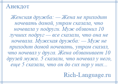 
    Женская дружба: — Жена не приходит ночевать домой, утром сказала, что ночевала у подруги. Муж обзвонил 10 лучших подруг — все сказали, что она не ночевала. Мужская дружба: — Муж не приходит домой ночевать, утром сказал, что ночевал у друга. Жена обзванивает 10 друзей мужа. 5 сказали, что ночевал у него, еще 5 сказали, что он до сих пор у них...