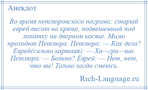 
    Во время петлюровского погрома: старый еврей висит на крюке, подвешенный под лопатку на дверном косяке. Мимо проходит Петлюра. Петлюра: — Как дела? Еврей(сильно картавя): — Ха—гра—шо. Петлюра: — Больно? Еврей: — Нет, нет, что вы! Только когда смеюсь.