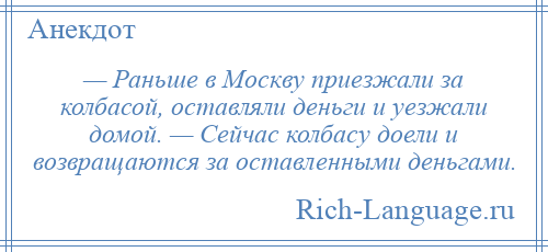 
    — Раньше в Москву приезжали за колбасой, оставляли деньги и уезжали домой. — Сейчас колбасу доели и возвращаются за оставленными деньгами.