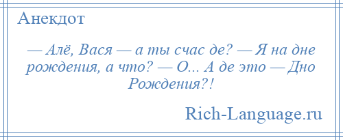 
    — Алё, Вася — а ты счас де? — Я на дне рождения, а что? — О... А де это — Дно Рождения?!