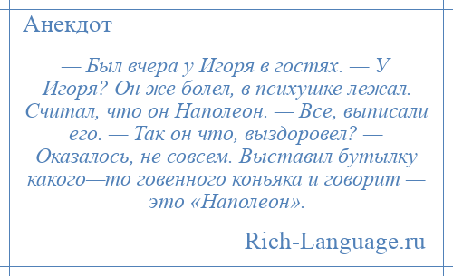 
    — Был вчера у Игоря в гостях. — У Игоря? Он же болел, в психушке лежал. Считал, что он Наполеон. — Все, выписали его. — Так он что, выздоровел? — Оказалось, не совсем. Выставил бутылку какого—то говенного коньяка и говорит — это «Наполеон».