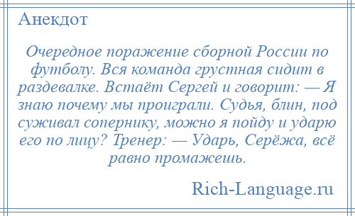 
    Очередное поражение сборной России по футболу. Вся команда грустная сидит в раздевалке. Встаёт Сергей и говорит: — Я знаю почему мы проиграли. Судья, блин, под суживал сопернику, можно я пойду и ударю его по лицу? Тренер: — Ударь, Серёжа, всё равно промажешь.