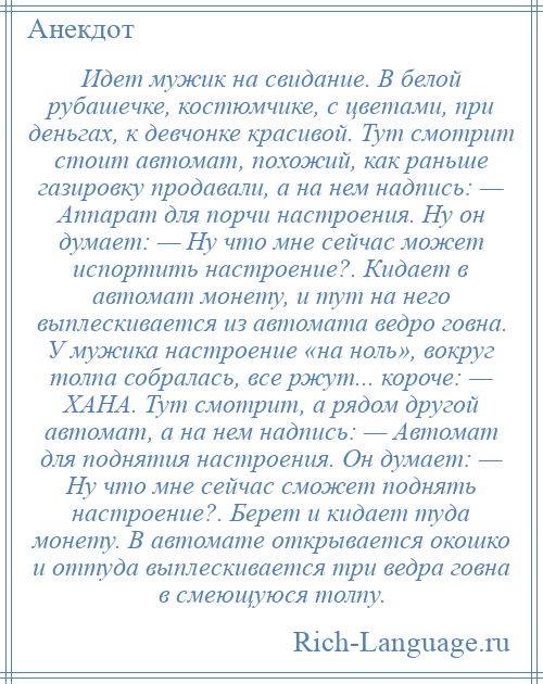 
    Идет мужик на свидание. В белой рубашечке, костюмчике, с цветами, при деньгах, к девчонке красивой. Тут смотрит стоит автомат, похожий, как раньше газировку продавали, а на нем надпись: — Аппарат для порчи настроения. Ну он думает: — Ну что мне сейчас может испортить настроение?. Кидает в автомат монету, и тут на него выплескивается из автомата ведро говна. У мужика настроение «на ноль», вокруг толпа собралась, все ржут... короче: — ХАНА. Тут смотрит, а рядом другой автомат, а на нем надпись: — Автомат для поднятия настроения. Он думает: — Ну что мне сейчас сможет поднять настроение?. Берет и кидает туда монету. В автомате открывается окошко и оттуда выплескивается три ведра говна в смеющуюся толпу.