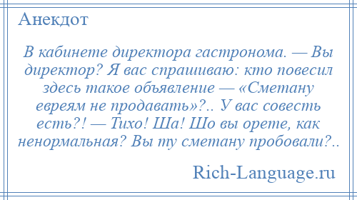 
    В кабинете директора гастронома. — Вы директор? Я вас спрашиваю: кто повесил здесь такое объявление — «Сметану евреям не продавать»?.. У вас совесть есть?! — Тихо! Ша! Шо вы орете, как ненормальная? Вы ту сметану пробовали?..