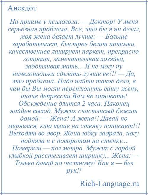 
    На приеме у психолога: — Доктор! У меня серьезная проблема. Все, что бы я ни делал, моя жена делает лучше: — Больше зарабатывает, быстрее белит потолки, качественнее лакирует паркет, прекрасно готовит, замечательная хозяйка, заботливая мать... Я не могу ну ничегошеньки сделать лучше ее!!! — Да, это проблема. Надо найти такое дело, в чем бы Вы могли переплюнуть вашу жену, иначе депрессии Вам не миновать! Обсуждение длится 2 часа. Наконец найден выход. Мужик счастливый бежит домой. — Жена! А жена!! Давай по меряемся, кто выше на стенку пописает!!! Выходят во двор. Жена юбку задрала, ногу подняла и с поворотом на стенку... Померяли — пол метра. Мужик с гордой улыбкой расстегивает ширинку... Жена: — Только давай по честному! Как я — без рук!!