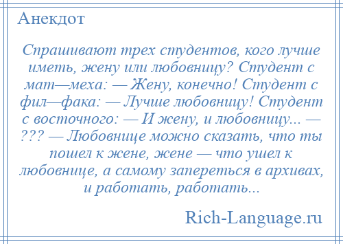 
    Спрашивают трех студентов, кого лучше иметь, жену или любовницу? Студент с мат—меха: — Жену, конечно! Студент с фил—фака: — Лучше любовницу! Студент с восточного: — И жену, и любовницу... — ??? — Любовнице можно сказать, что ты пошел к жене, жене — что ушел к любовнице, а самому запереться в архивах, и работать, работать...