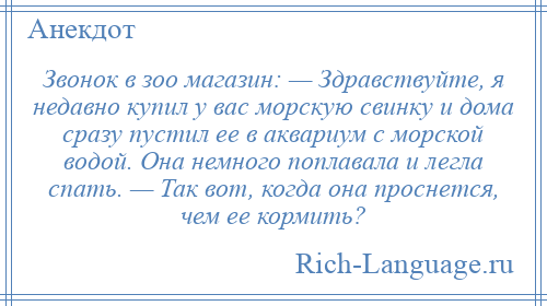 
    Звонок в зоо магазин: — Здравствуйте, я недавно купил у вас морскую свинку и дома сразу пустил ее в аквариум с морской водой. Она немного поплавала и легла спать. — Так вот, когда она проснется, чем ее кормить?