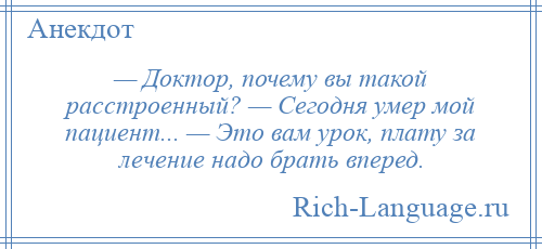 
    — Доктор, почему вы такой расстроенный? — Сегодня умер мой пациент... — Это вам урок, плату за лечение надо брать вперед.