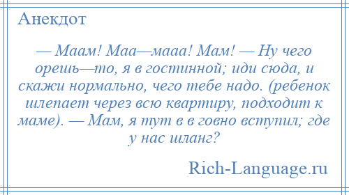 
    — Маам! Маа—мааа! Мам! — Ну чего орешь—то, я в гостинной; иди сюда, и скажи нормально, чего тебе надо. (ребенок шлепает через всю квартиру, подходит к маме). — Мам, я тут в в говно вступил; где у нас шланг?