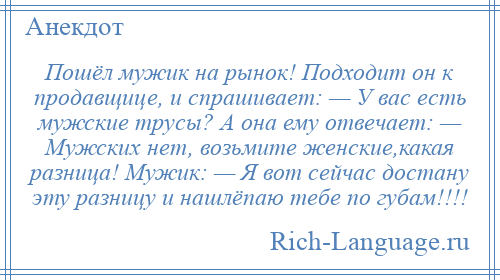 
    Пошёл мужик на рынок! Подходит он к продавщице, и спрашивает: — У вас есть мужские трусы? А она ему отвечает: — Мужских нет, возьмите женские,какая разница! Мужик: — Я вот сейчас достану эту разницу и нашлёпаю тебе по губам!!!!