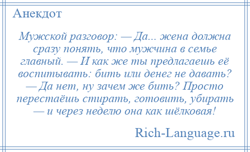 
    Мужской разговор: — Да... жена должна сразу понять, что мужчина в семье главный. — И как же ты предлагаешь её воспитывать: бить или денег не давать? — Да нет, ну зачем же бить? Просто перестаёшь стирать, готовить, убирать — и через неделю она как шёлковая!