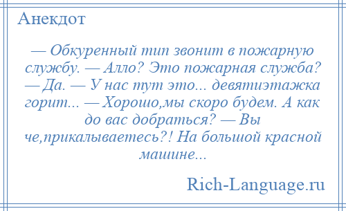 
    — Обкуренный тип звонит в пожарную службу. — Алло? Это пожарная служба? — Да. — У нас тут это... девятиэтажка горит... — Хорошо,мы скоро будем. А как до вас добраться? — Вы че,прикалываетесь?! На большой красной машине...