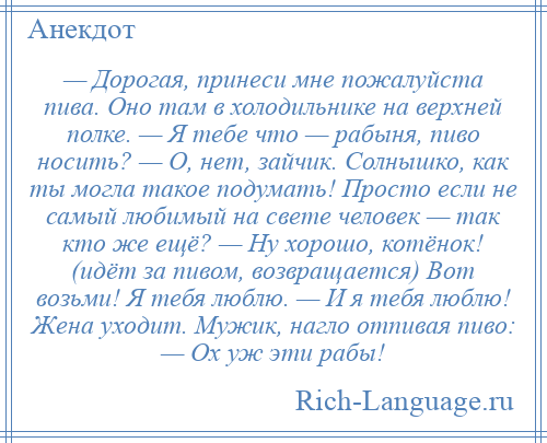 
    — Дорогая, принеси мне пожалуйста пива. Оно там в холодильнике на верхней полке. — Я тебе что — рабыня, пиво носить? — О, нет, зайчик. Солнышко, как ты могла такое подумать! Просто если не самый любимый на свете человек — так кто же ещё? — Ну хорошо, котёнок! (идёт за пивом, возвращается) Вот возьми! Я тебя люблю. — И я тебя люблю! Жена уходит. Мужик, нагло отпивая пиво: — Ох уж эти рабы!