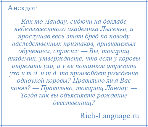 
    Как то Ландау, сидючи на докладе небезызвестного академика Лысенко, и прослушав весь этот бред по поводу наследственных признаков, прививаемых обучением, спросил: — Вы, товарищ академик, утверждаете, что если у коровы отрезать ухо, и у ее потомков отрезать ухо и т.д. и т.д. то произойдет рождение одноухой коровы? Правильно ли я Вас понял? — Правильно, товарищ Ландау. — Тогда как вы объясняете рождение девственниц?