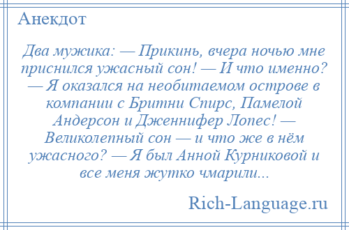 
    Два мужика: — Прикинь, вчера ночью мне приснился ужасный сон! — И что именно? — Я оказался на необитаемом острове в компании с Бритни Спирс, Памелой Андерсон и Дженнифер Лопес! — Великолепный сон — и что же в нём ужасного? — Я был Анной Курниковой и все меня жутко чмарили...