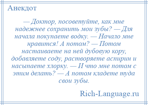 
    — Доктор, посоветуйте, как мне надежнее сохранить мои зубы? — Для начала покупаете водку. — Начало мне нравится! А потом? — Потом настаиваете на ней дубовую кору, добавляете соду, растворяете аспирин и насыпаете хлорку. — И что мне потом с этим делать? — А потом кладете туда свои зубы.