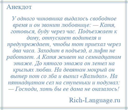 
    У одного чиновника выдалось свободное время и он звонит любовнице: — Катя, готовься, буду через час. Подъезжает к дому, отпускает водителя и предупреждает, чтобы тот приехал через два часа. Заходит в подъезд, а лифт не работает. А Катя живет на семнадцатом этаже. До пятого этажа он летел на крыльях любви. На девятом мокрый он вытер пот со лба и выпил «Валидол». На пятнадцатом сел на ступеньки и подумал: — Господи, хоть бы ее дома не оказалось!