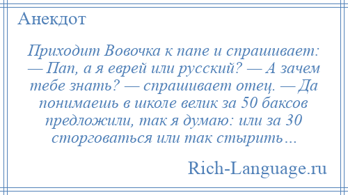 
    Приходит Вовочка к папе и спрашивает: — Пап, а я еврей или русский? — А зачем тебе знать? — спрашивает отец. — Да понимаешь в школе велик за 50 баксов предложили, так я думаю: или за 30 сторговаться или так стырить…