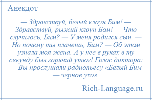 
    — Здравствуй, белый клоун Бим! — Здравствуй, рыжий клоун Бом! — Что случилось, Бим? — У меня родился сын. — Но почему ты плачешь, Бим? — Об этом узнала моя жена. А у нее в руках в ту секунду был горячий утюг! Голос диктора: — Вы прослушали радиопьесу «Белый Бим — черное ухо».